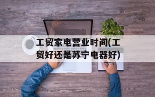 工贸家电营业时间(工贸好还是苏宁电器好)
