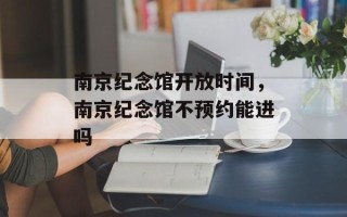 南京纪念馆开放时间，南京纪念馆不预约能进吗