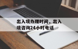 出入境办理时间，出入境咨询24小时电话