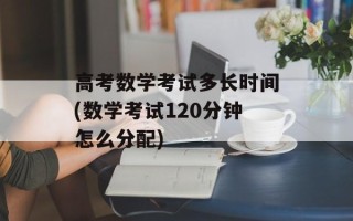 高考数学考试多长时间(数学考试120分钟怎么分配)