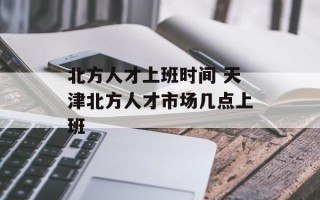 北方人才上班时间 天津北方人才市场几点上班
