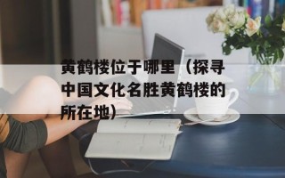 黄鹤楼位于哪里（探寻中国文化名胜黄鹤楼的所在地）