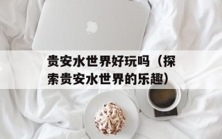 贵安水世界好玩吗（探索贵安水世界的乐趣）