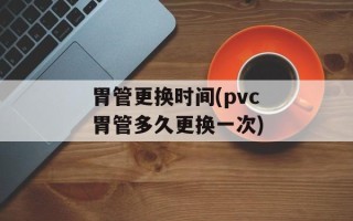胃管更换时间(pvc胃管多久更换一次)