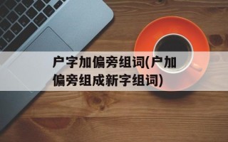 户字加偏旁组词(户加偏旁组成新字组词)