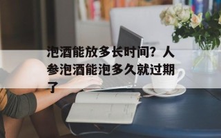 泡酒能放多长时间？人参泡酒能泡多久就过期了