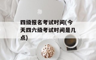 四级报名考试时间(今天四六级考试时间是几点)
