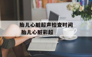 胎儿心脏超声检查时间 胎儿心脏彩超