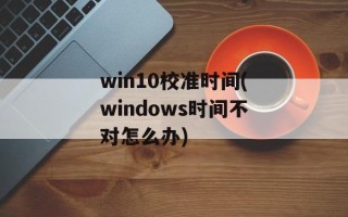 win10校准时间(windows时间不对怎么办)