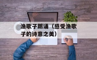 渔歌子朗诵（感受渔歌子的诗意之美）