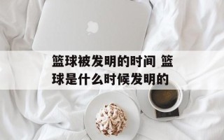 篮球被发明的时间 篮球是什么时候发明的
