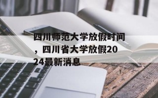 四川师范大学放假时间，四川省大学放假2024最新消息