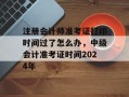 注册会计师准考证打印时间过了怎么办，中级会计准考证时间2024年