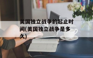 美国独立战争的起止时间(美国独立战争是多久)