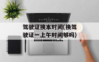 驾驶证换本时间(换驾驶证一上午时间够吗)