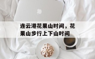 连云港花果山时间，花果山步行上下山时间