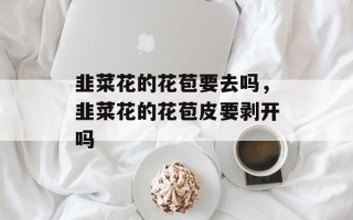 韭菜花的花苞要去吗，韭菜花的花苞皮要剥开吗