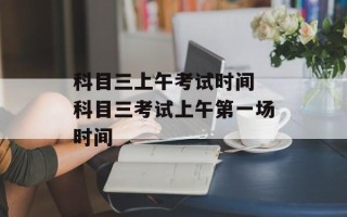 科目三上午考试时间 科目三考试上午第一场时间