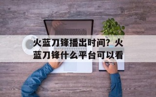 火蓝刀锋播出时间？火蓝刀锋什么平台可以看