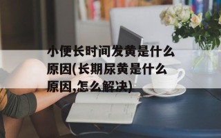 小便长时间发黄是什么原因(长期尿黄是什么原因,怎么解决)