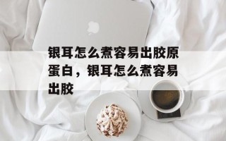 银耳怎么煮容易出胶原蛋白，银耳怎么煮容易出胶
