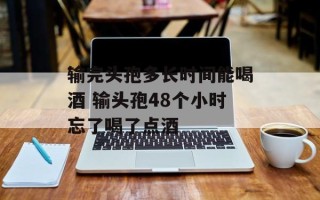 输完头孢多长时间能喝酒 输头孢48个小时忘了喝了点酒