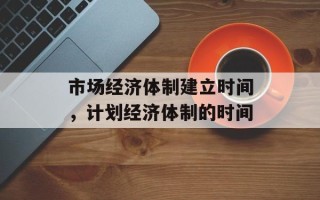 市场经济体制建立时间，计划经济体制的时间