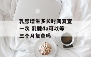 乳腺增生多长时间复查一次 乳腺4a可以等三个月复查吗