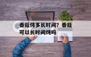香菇炖多长时间？香菇可以长时间炖吗