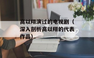 高以翔演过的电视剧（深入剖析高以翔的代表作品）