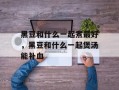 黑豆和什么一起煮最好，黑豆和什么一起煲汤能补血