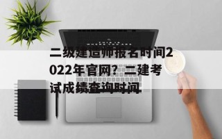 二级建造师报名时间2022年官网？二建考试成绩查询时间