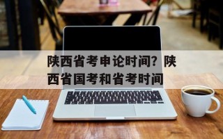 陕西省考申论时间？陕西省国考和省考时间