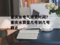 重庆水电气缴费时间？重庆水费是几号到几号截止
