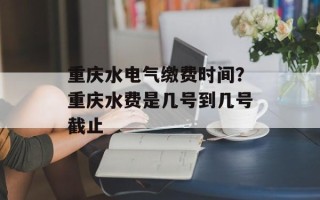 重庆水电气缴费时间？重庆水费是几号到几号截止