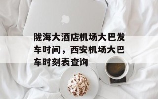 陇海大酒店机场大巴发车时间，西安机场大巴车时刻表查询