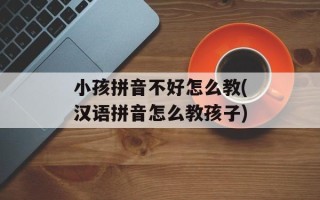 小孩拼音不好怎么教(汉语拼音怎么教孩子)