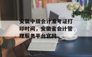 安徽中级会计准考证打印时间，安徽省会计管理服务平台官网