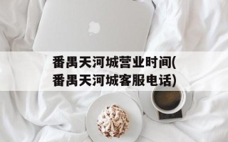 番禺天河城营业时间(番禺天河城客服电话)