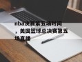 nba决赛第五场时间，美国篮球总决赛第五场直播