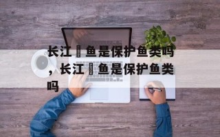 长江鳡鱼是保护鱼类吗，长江鳡鱼是保护鱼类吗