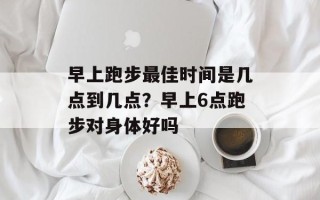 早上跑步更佳时间是几点到几点？早上6点跑步对身体好吗