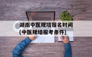 湖南中医规培报名时间(中医规培报考条件)