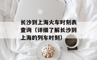 长沙到上海火车时刻表查询（详细了解长沙到上海的列车时刻）