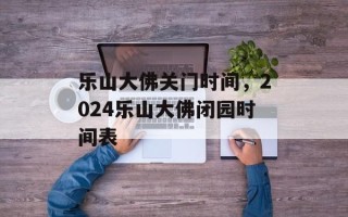 乐山大佛关门时间，2024乐山大佛闭园时间表