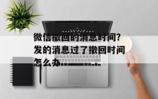 微信撤回的消息时间？发的消息过了撤回时间怎么办