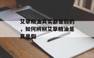 艾草精油其实都是假的，如何辨别艾草精油是真是假