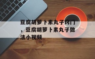豆腐胡萝卜素丸子窍门，豆腐胡萝卜素丸子做法小视频