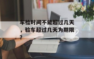 车检时间不能超过几天，验车超过几天为期限？