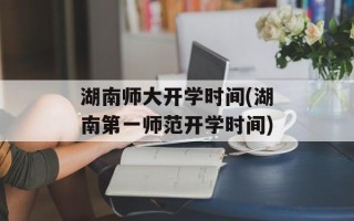 湖南师大开学时间(湖南第一师范开学时间)